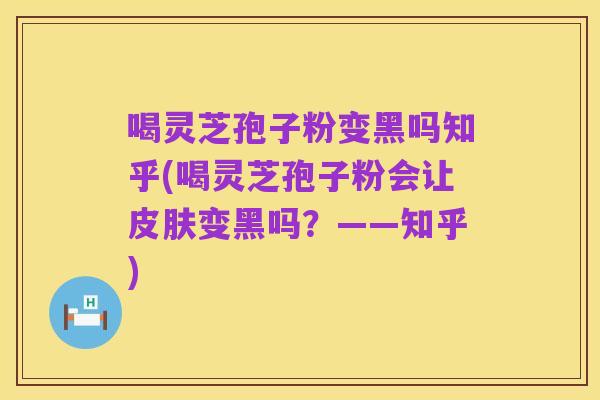 喝灵芝孢子粉变黑吗知乎(喝灵芝孢子粉会让皮肤变黑吗?——知乎)