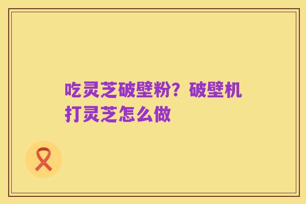 吃灵芝破壁粉?破壁机打灵芝怎么做