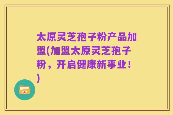 太原灵芝孢子粉产品加盟(加盟太原灵芝孢子粉，开启健康新事业！)