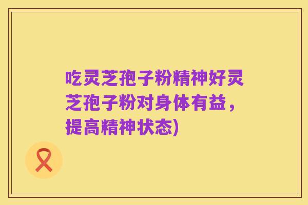 吃灵芝孢子粉精神好灵芝孢子粉对身体有益，提高精神状态)