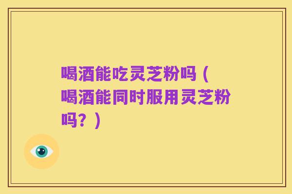 喝酒能吃灵芝粉吗 (喝酒能同时服用灵芝粉吗?)