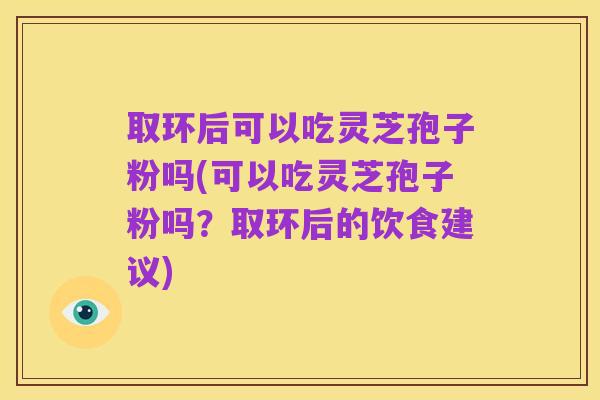 取环后可以吃灵芝孢子粉吗(可以吃灵芝孢子粉吗？取环后的饮食建议)