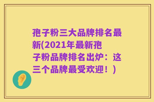 孢子粉三大品牌排名最新(2021年最新孢子粉品牌排名出炉：这三个品牌最受欢迎！)