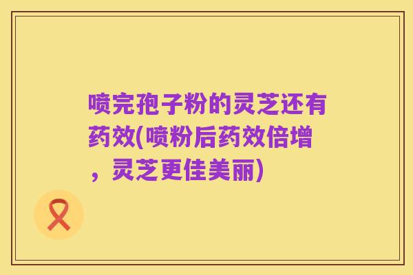 喷完孢子粉的灵芝还有药效(喷粉后药效倍增,灵芝更佳美丽)