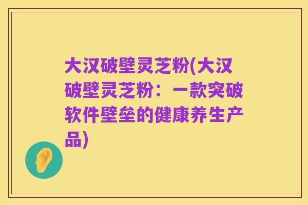 大汉破壁灵芝粉(大汉破壁灵芝粉:一款突破软件壁垒的健康养生产品)
