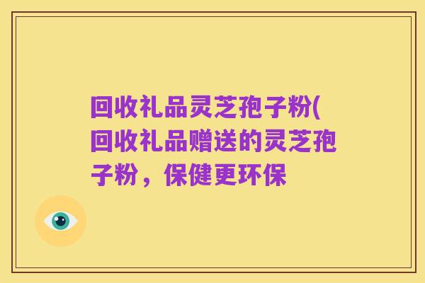 回收礼品灵芝孢子粉(回收礼品赠送的灵芝孢子粉，保健更环保
