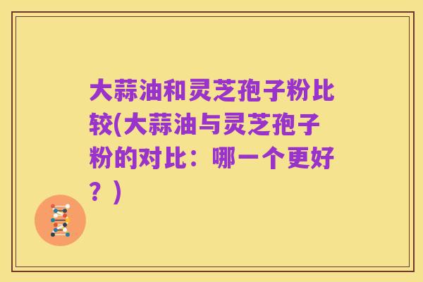大蒜油和灵芝孢子粉比较(大蒜油与灵芝孢子粉的对比：哪一个更好？)