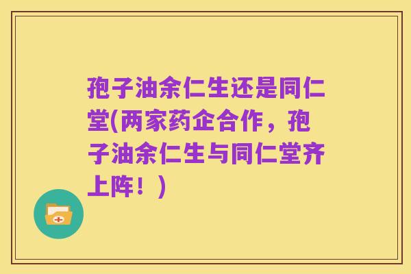 孢子油余仁生还是同仁堂(两家药企合作,孢子油余仁生与同仁堂齐上阵!)
