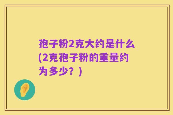 孢子粉2克大约是什么(2克孢子粉的重量约为多少?)