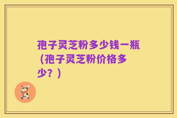 孢子灵芝粉多少钱一瓶 (孢子灵芝粉价格多少？)
