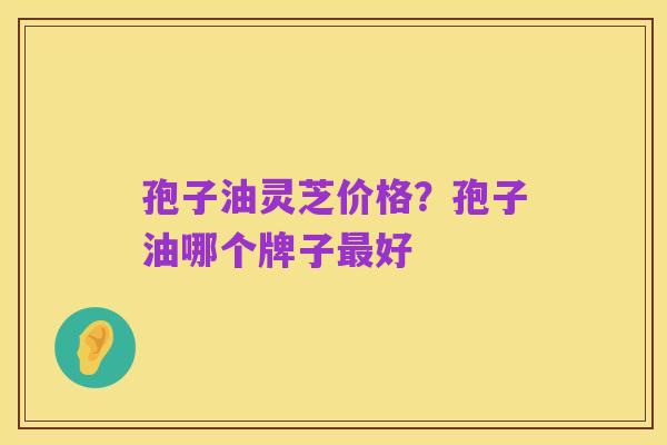 孢子油灵芝价格?孢子油哪个牌子最好