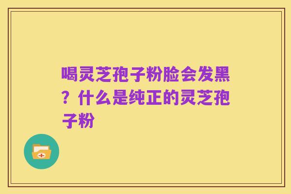 喝灵芝孢子粉脸会发黑？什么是纯正的灵芝孢子粉