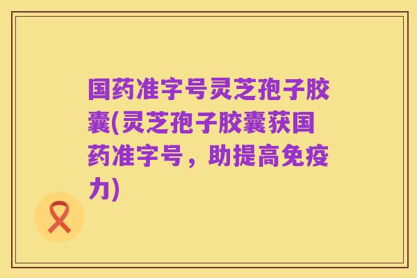国药准字号灵芝孢子胶囊(灵芝孢子胶囊获国药准字号,助提高免疫力)