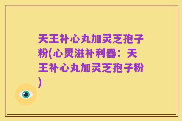 天王补心丸加灵芝孢子粉(心灵滋补利器：天王补心丸加灵芝孢子粉)