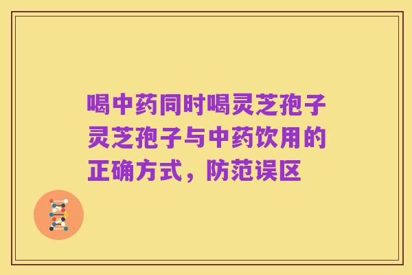 喝中药同时喝灵芝孢子灵芝孢子与中药饮用的正确方式,防范误区