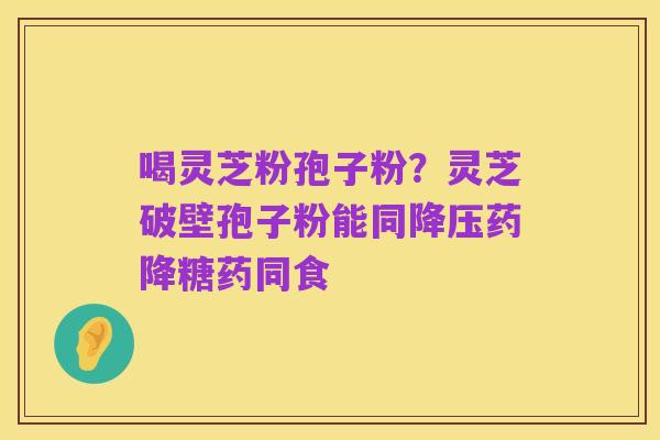 喝灵芝粉孢子粉？灵芝破壁孢子粉能同降压药降糖药同食