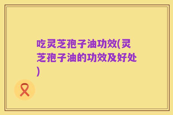 吃灵芝孢子油功效(灵芝孢子油的功效及好处)