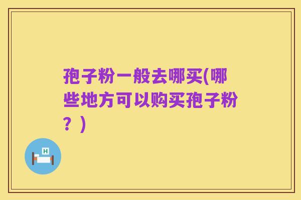 孢子粉一般去哪买(哪些地方可以购买孢子粉?)