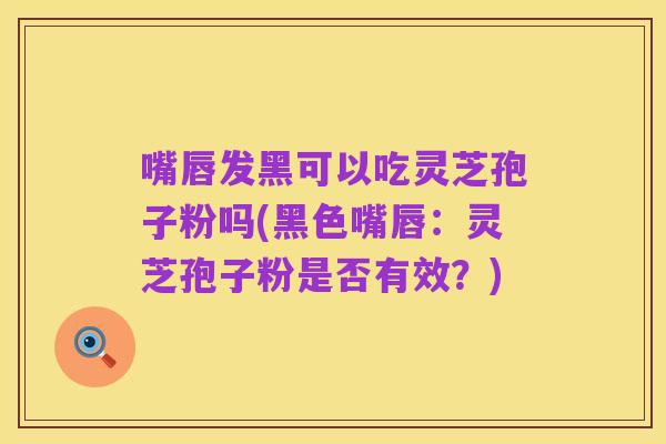 嘴唇发黑可以吃灵芝孢子粉吗(黑色嘴唇:灵芝孢子粉是否有效?)