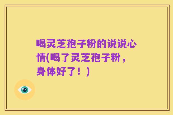 喝灵芝孢子粉的说说心情(喝了灵芝孢子粉,身体好了!)