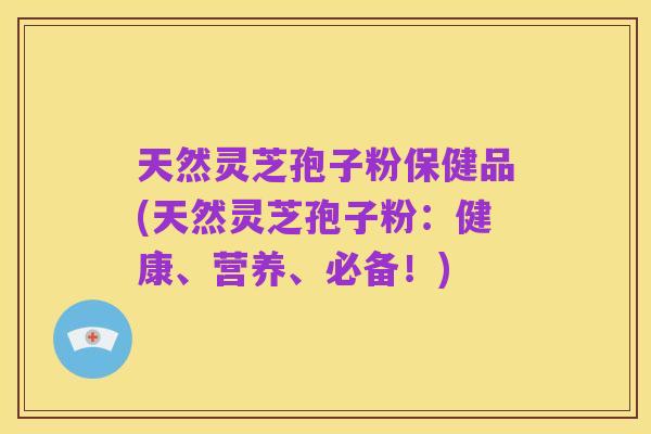 天然灵芝孢子粉保健品(天然灵芝孢子粉：健康、营养、必备！)