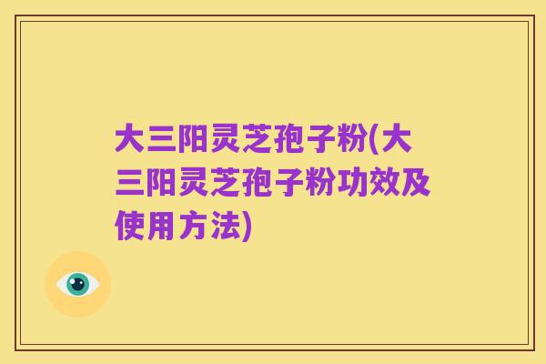 大三阳灵芝孢子粉(大三阳灵芝孢子粉功效及使用方法)