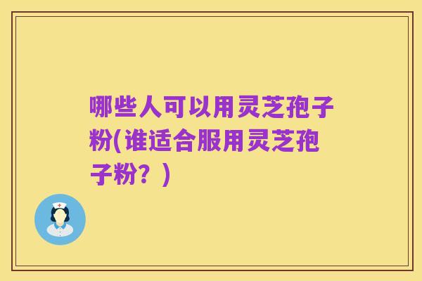 哪些人可以用灵芝孢子粉(谁适合服用灵芝孢子粉？)