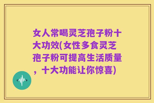 女人常喝灵芝孢子粉十大功效(女性多食灵芝孢子粉可提高生活质量,十大功能让你惊喜)