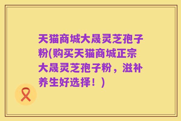 天猫商城大晟灵芝孢子粉(购买天猫商城正宗大晟灵芝孢子粉,滋补养生好选择!)
