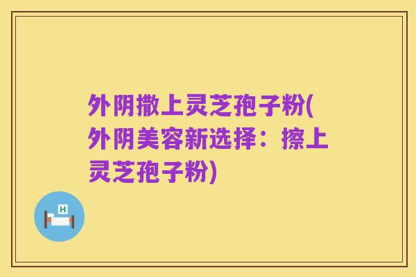外阴撒上灵芝孢子粉(外阴美容新选择:擦上灵芝孢子粉)
