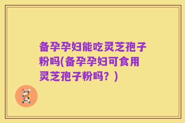 备孕孕妇能吃灵芝孢子粉吗(备孕孕妇可食用灵芝孢子粉吗?)