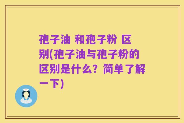 孢子油 和孢子粉 区别(孢子油与孢子粉的区别是什么?简单了解一下)