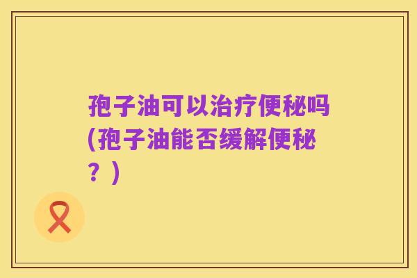 孢子油可以治疗便秘吗(孢子油能否缓解便秘？)