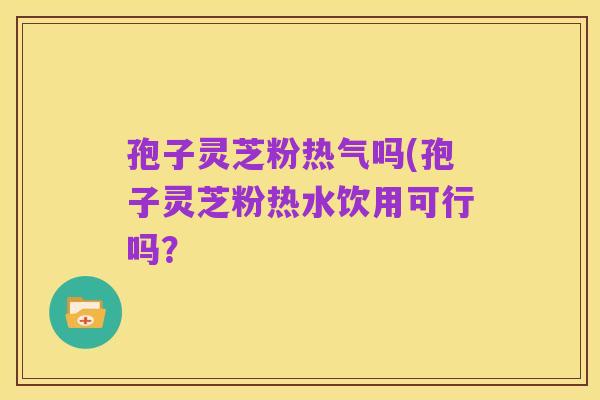孢子灵芝粉热气吗(孢子灵芝粉热水饮用可行吗?