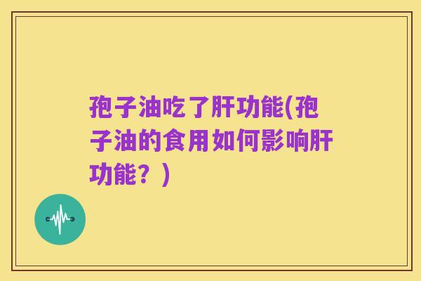 孢子油吃了肝功能(孢子油的食用如何影响肝功能?)