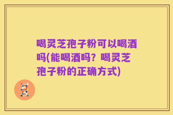 喝灵芝孢子粉可以喝酒吗(能喝酒吗？喝灵芝孢子粉的正确方式)