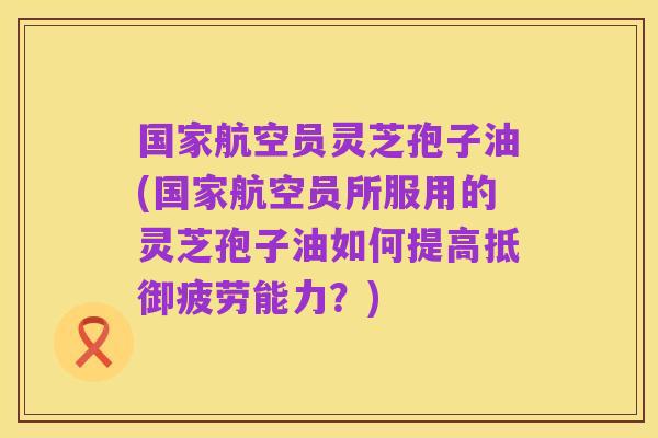 国家航空员灵芝孢子油(国家航空员所服用的灵芝孢子油如何提高抵御疲劳能力?)
