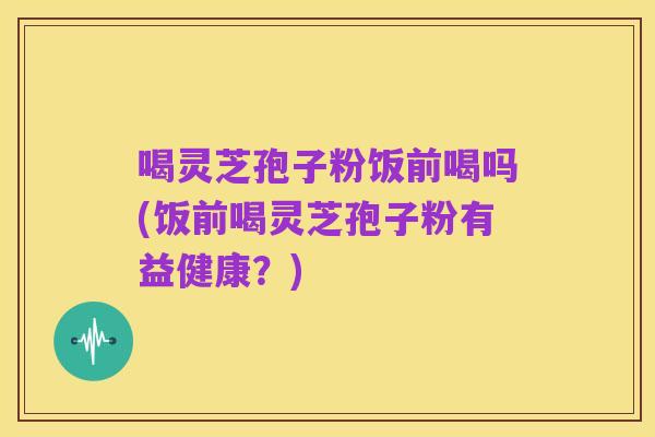 喝灵芝孢子粉饭前喝吗(饭前喝灵芝孢子粉有益健康?)