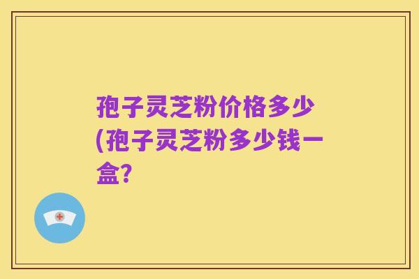 孢子灵芝粉价格多少 (孢子灵芝粉多少钱一盒?