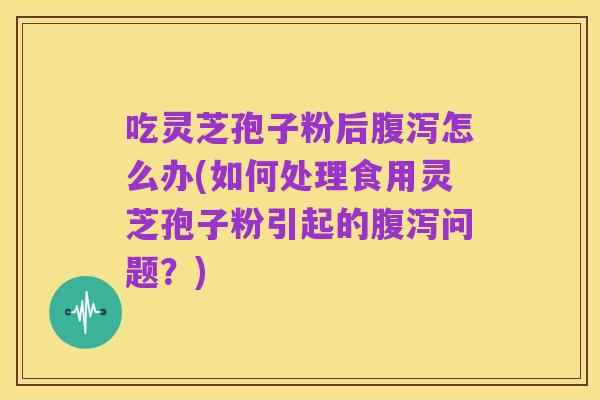 吃灵芝孢子粉后腹泻怎么办(如何处理食用灵芝孢子粉引起的腹泻问题？)
