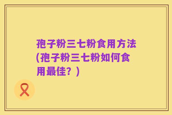 孢子粉三七粉食用方法(孢子粉三七粉如何食用最佳?)