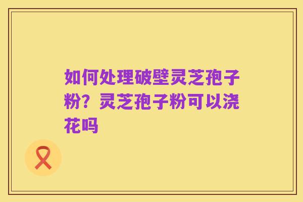 如何处理破壁灵芝孢子粉?灵芝孢子粉可以浇花吗