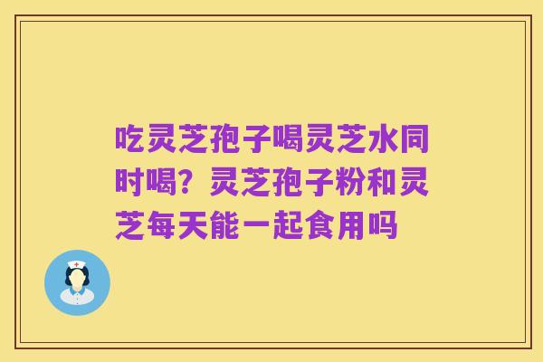 吃灵芝孢子喝灵芝水同时喝?灵芝孢子粉和灵芝每天能一起食用吗