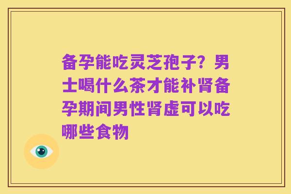 备孕能吃灵芝孢子?男士喝什么茶才能补肾备孕期间男性肾虚可以吃哪些食物