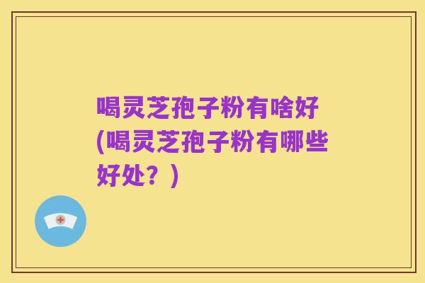 喝灵芝孢子粉有啥好 (喝灵芝孢子粉有哪些好处？)