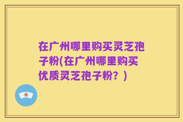 在广州哪里购买灵芝孢子粉(在广州哪里购买优质灵芝孢子粉？)