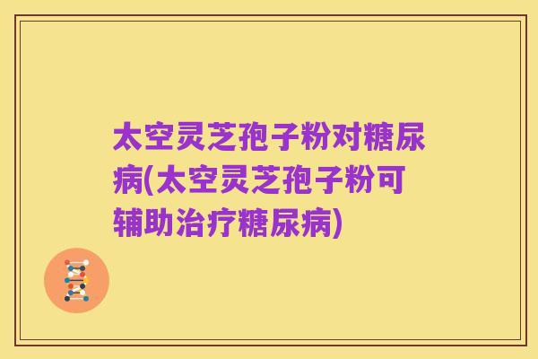 太空灵芝孢子粉对糖尿病(太空灵芝孢子粉可辅助治疗糖尿病)