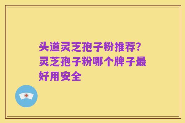 头道灵芝孢子粉推荐?灵芝孢子粉哪个牌子最好用安全