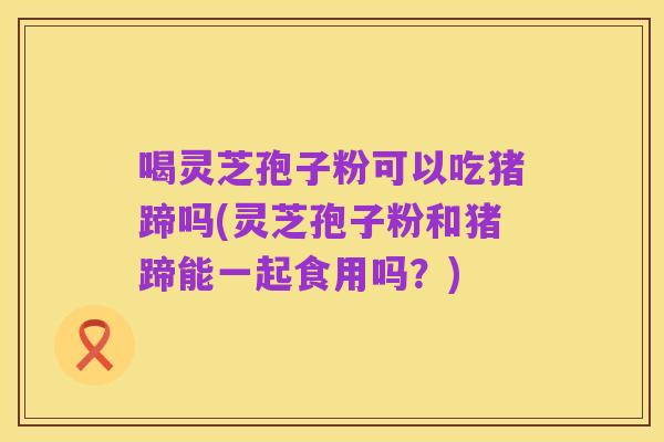 喝灵芝孢子粉可以吃猪蹄吗(灵芝孢子粉和猪蹄能一起食用吗?)