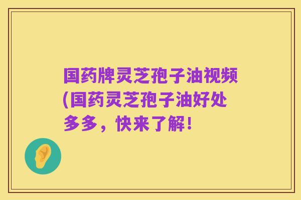国药牌灵芝孢子油视频(国药灵芝孢子油好处多多,快来了解!